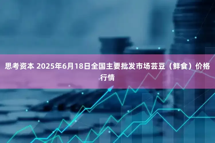 思考资本 2025年6月18日全国主要批发市场芸豆（鲜食）价格行情