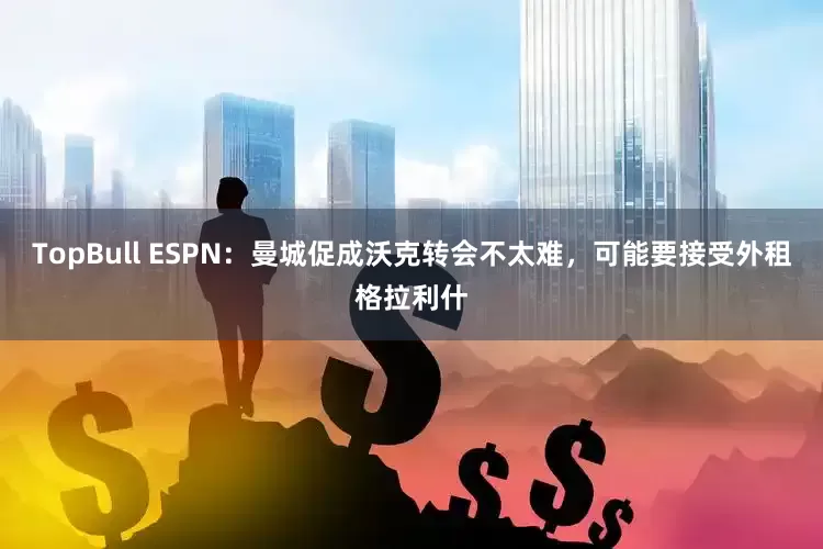 TopBull ESPN：曼城促成沃克转会不太难，可能要接受外租格拉利什