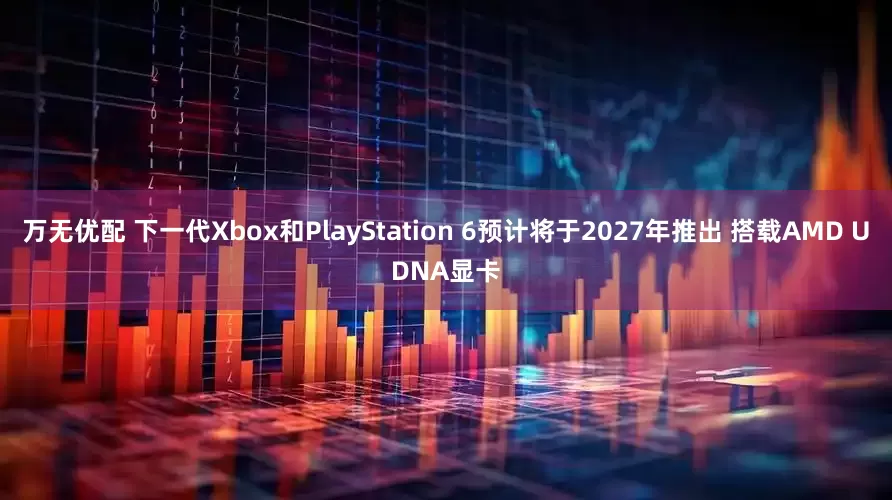 万无优配 下一代Xbox和PlayStation 6预计将于2027年推出 搭载AMD UDNA显卡