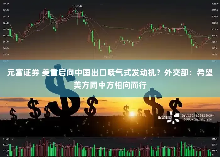 元富证券 美重启向中国出口喷气式发动机？外交部：希望美方同中方相向而行