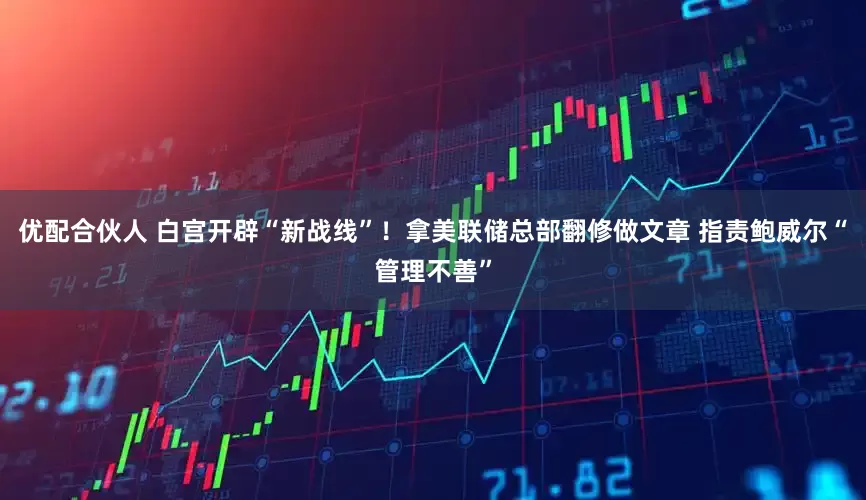 优配合伙人 白宫开辟“新战线”！拿美联储总部翻修做文章 指责鲍威尔“管理不善”