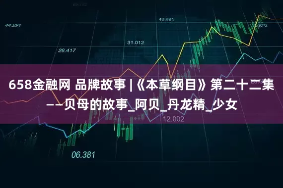 658金融网 品牌故事 |《本草纲目》第二十二集——贝母的故事_阿贝_丹龙精_少女