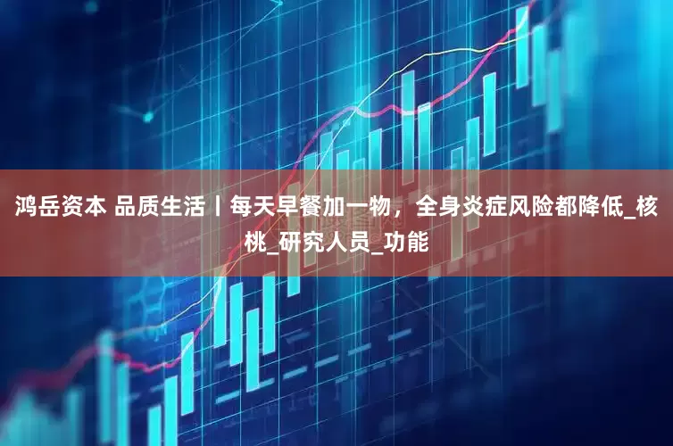 鸿岳资本 品质生活丨每天早餐加一物，全身炎症风险都降低_核桃_研究人员_功能