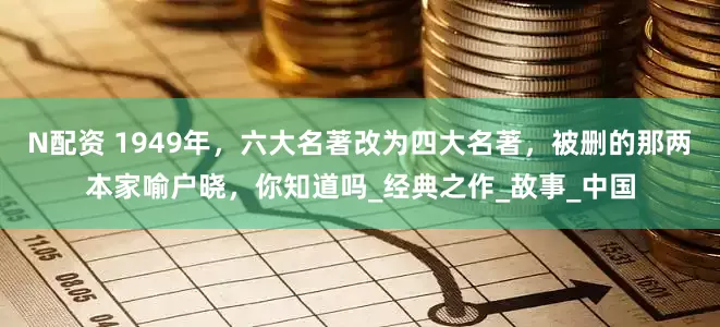 N配资 1949年，六大名著改为四大名著，被删的那两本家喻户晓，你知道吗_经典之作_故事_中国